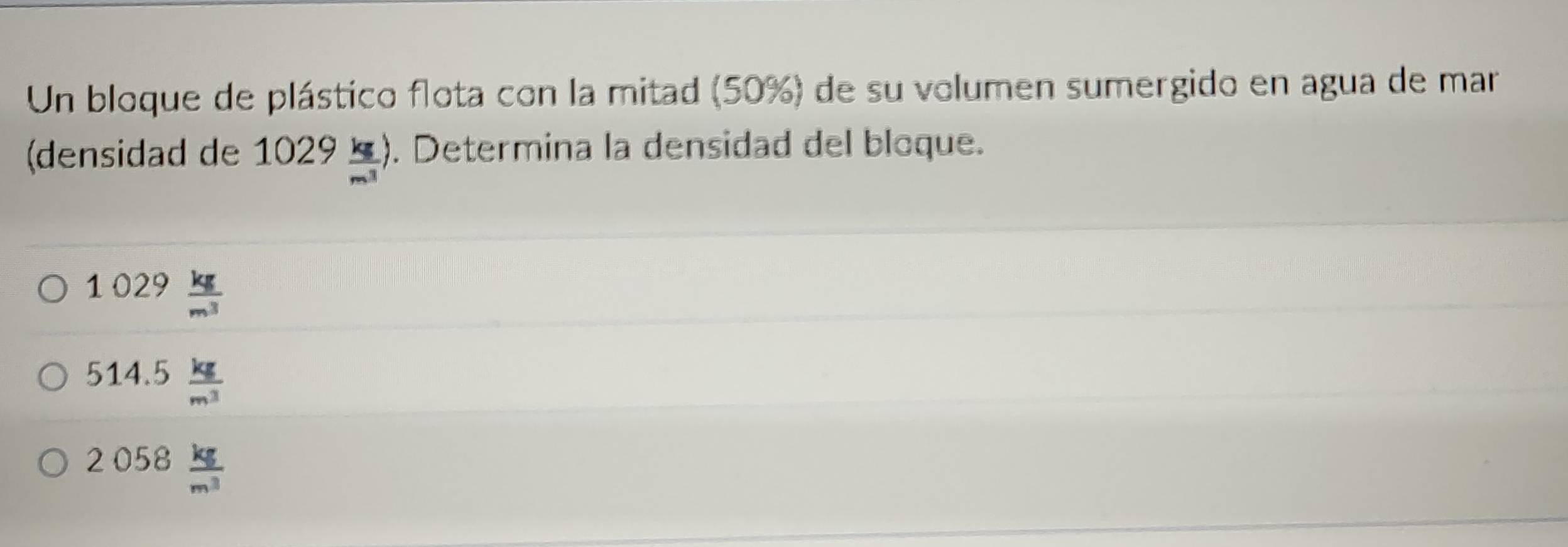 Un bloque de plástico flota con la mitad (50%) de su volumen sumergido en agua de mar
(densidad de 1029 kg/m^3 ). Determina la densidad del bloque.
1029 kg/m^3 
514.5 kg/m^3 
2058 kg/m^3 