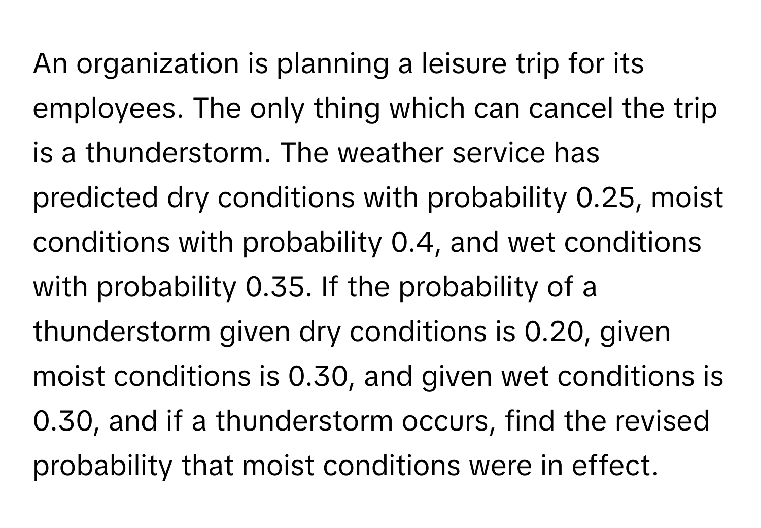 An organization is planning a leisure trip for its employees. The only thing which can cancel the trip is a thunderstorm. The weather service has predicted dry conditions with probability 0.25, moist conditions with probability 0.4, and wet conditions with probability 0.35. If the probability of a thunderstorm given dry conditions is 0.20, given moist conditions is 0.30, and given wet conditions is 0.30, and if a thunderstorm occurs, find the revised probability that moist conditions were in effect.