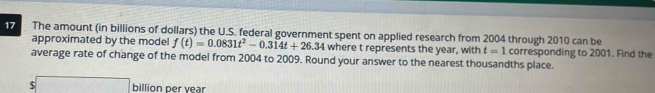 The amount (in billions of dollars) the U.S. federal government spent on applied research from 2004 through 2010 can be 
approximated by the model f(t)=0.0831t^2-0.314t+26.34 where t represents the year, with t=1 corresponding to 2001. Find the 
average rate of change of the model from 2004 to 2009. Round your answer to the nearest thousandths place.
$□ billion per year