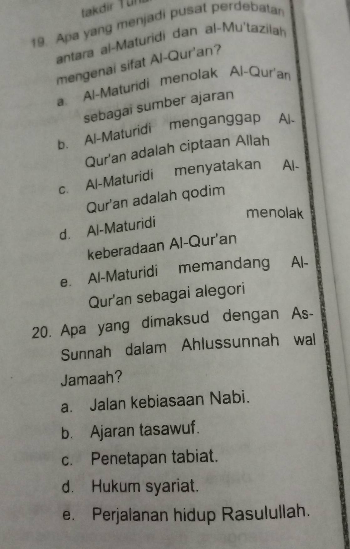 takdir für
19. Apa yang menjadi pusat perdebatan
antara al-Maturidi dan al-Mu'tazilah
mengenai sifat Al-Qur'an?
a Al-Maturidi menolak Al-Qur'an
sebagai sumber ajaran
b. Al-Maturidi menganggap Al-
Qur'an adalah ciptaan Allah
c. Al-Maturidi menyatakan Al-
Qur'an adalah qodim
menolak
d. Al-Maturidi
keberadaan Al-Qur'an
e. Al-Maturidi memandang Al-
Qur'an sebagai alegori
20. Apa yang dimaksud dengan As-
Sunnah dalam Ahlussunnah wal
Jamaah?
a. Jalan kebiasaan Nabi.
b. Ajaran tasawuf.
c. Penetapan tabiat.
d. Hukum syariat.
e. Perjalanan hidup Rasulullah.