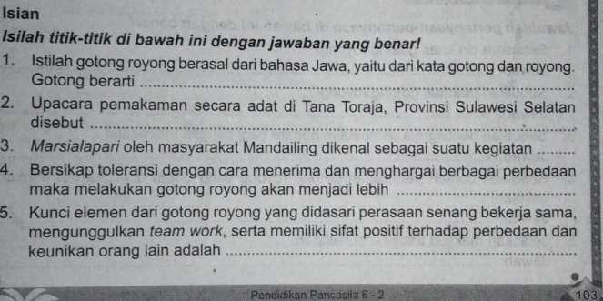 Isian 
Isilah titik-titik di bawah ini dengan jawaban yang benar! 
1. Istilah gotong royong berasal dari bahasa Jawa, yaitu dari kata gotong dan royong. 
Gotong berarti_ 
2. Upacara pemakaman secara adat di Tana Toraja, Provinsi Sulawesi Selatan 
disebut_ 
3. Marsialapari oleh masyarakat Mandailing dikenal sebagai suatu kegiatan_ 
4. Bersikap toleransi dengan cara menerima dan menghargai berbagai perbedaan 
maka melakukan gotong royong akan menjadi lebih_ 
5. Kunci elemen dari gotong royong yang didasari perasaan senang bekerja sama, 
mengunggulkan team work, serta memiliki sifat positif terhadap perbedaan dan 
keunikan orang lain adalah_ 
Pendidikan Pancasila 6 - 2 103