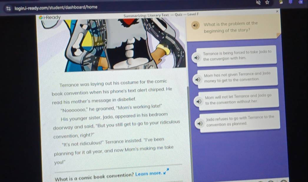 ×
Summarizing: Literary Text — Quiz — Level F
What is the problem at the
beginning of the story?
Terrance is being forced to take Jada to
the convention with him.
Mom has not given Terrance and Jada
Terrance was laying out his costume for the comic money to get to the convention
book convention when his phone's text alert chirped. He
read his mother's message in disbelief. Mom will not let Terrance and Jada go
"Nooooooo," he groaned, "Mom's working late!" to the convention without her
His younger sister, Jada, appeared in his bedroom
doorway and said, "But you still get to go to your ridiculous 0 Jada refuses to go with Terrance to the
convention as planned.
convention, right?"
"It's not ridiculous!" Terrance insisted. "I've been
planning for it all year, and now Mom's making me take
you!"
What is a comic book convention? Learn more.