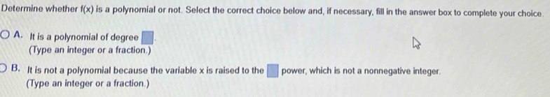 Determine whether f(x) is a polynomial or not. Select the correct choice below and, if necessary, fill in the answer box to complete your choice.
A. It is a polynomial of degree □. 
(Type an integer or a fraction.)
B. It is not a polynomial because the variable x is raised to the □ power, which is not a nonnegative integer.
(Type an integer or a fraction.)