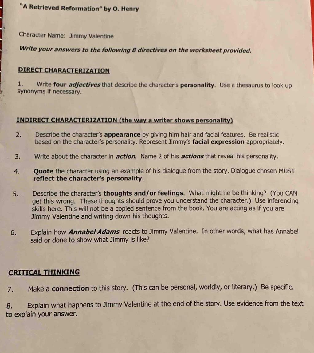 “A Retrieved Reformation” by O. Henry 
Character Name: Jimmy Valentine 
Write your answers to the following 8 directives on the worksheet provided. 
DIRECT CHARACTERIZATION 
1. Write four adjectives that describe the character’s personality. Use a thesaurus to look up 
synonyms if necessary. 
INDIRECT CHARACTERIZATION (the way a writer shows personality) 
2. Describe the character’s appearance by giving him hair and facial features. Be realistic 
based on the character's personality. Represent Jimmy's facial expression appropriately. 
3. Write about the character in action. Name 2 of his actions that reveal his personality. 
4. Quote the character using an example of his dialogue from the story. Dialogue chosen MUST 
reflect the character’s personality. 
5. Describe the character's thoughts and/or feelings. What might he be thinking? (You CAN 
get this wrong. These thoughts should prove you understand the character.) Use inferencing 
skills here. This will not be a copied sentence from the book. You are acting as if you are 
Jimmy Valentine and writing down his thoughts. 
6. Explain how Annabel Adams reacts to Jimmy Valentine. In other words, what has Annabel 
said or done to show what Jimmy is like? 
CRITICAL THINKING 
7. Make a connection to this story. (This can be personal, worldly, or literary.) Be specific. 
8. Explain what happens to Jimmy Valentine at the end of the story. Use evidence from the text 
to explain your answer.