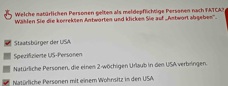 Welche natürlichen Personen gelten als meldepflichtige Personen nach FATCA?
Wählen Sie die korrekten Antworten und klicken Sie auf „Antwort abgeben“.
Staatsbürger der USA
Spezifizierte US-Personen
Natürliche Personen, die einen 2 -wöchigen Urlaub in den USA verbringen.
Natürliche Personen mit einem Wohnsitz in den USA