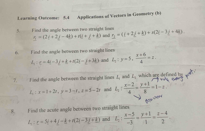 Learning Outcome: 5.4 Applications of Vectors in Geometry (b) 
5. Find the angle between two straight lines r_2=(_ i+2_ j+_ k)+s(2_ i-3_ j+4_ k).
_ r_1=(2_ i+2_ j-4_ k)+t(_ i+_ j+_ k) and 
6. Find the angle between two straight lines
L_1:_ r=4_ i-3_ j+_ k+t(2_ i-_ j+3_ k) and L_2:y=5,  (x+6)/4 =z. 
7. Find the angle between the straight lines L_1 and L_2 which are defined by
L_1:x=1+2t, y=3-t, z=5-2t and L_2: (x-2)/4 = (y+1)/8 =1-z. 
8. Find the acute angle between two straight lines
L_1:_ r=5_ i+4_ j-_ k+t(2_ i-3_ j+_ k) and L_2: (x-5)/-3 = (y+1)/1 = (z-4)/2 .