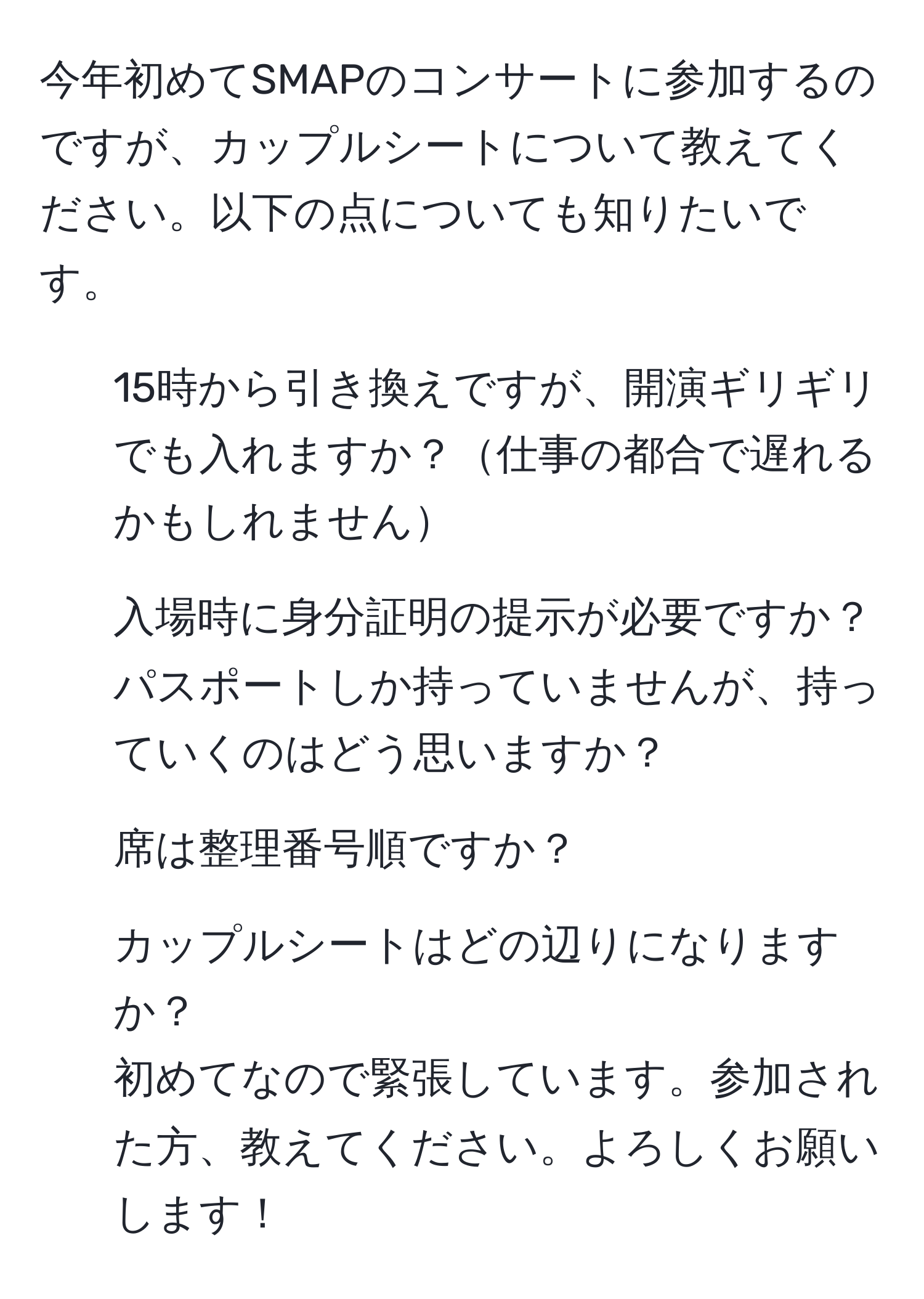 今年初めてSMAPのコンサートに参加するのですが、カップルシートについて教えてください。以下の点についても知りたいです。  
- 15時から引き換えですが、開演ギリギリでも入れますか？仕事の都合で遅れるかもしれません  
- 入場時に身分証明の提示が必要ですか？パスポートしか持っていませんが、持っていくのはどう思いますか？  
- 席は整理番号順ですか？  
- カップルシートはどの辺りになりますか？  
初めてなので緊張しています。参加された方、教えてください。よろしくお願いします！