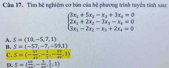 Tìm hệ nghiệm cơ bản của hệ phương trình tuyến tính sau:
beginarrayl 3x_1+5x_2-x_3+3x_4=0 2x_1+2x_2-3x_3-x_4=0 3x_1-2x_2-x_3+2x_4=0endarray.
A. S=(10,-5,7,1)
B. S=(-57,-7,-59,1)
C. S=(- 57/49 ,- 1/7 ,- 59/49 ,1)
D. S=( 10/49 ,- 5/49 , 1/7 ,1)