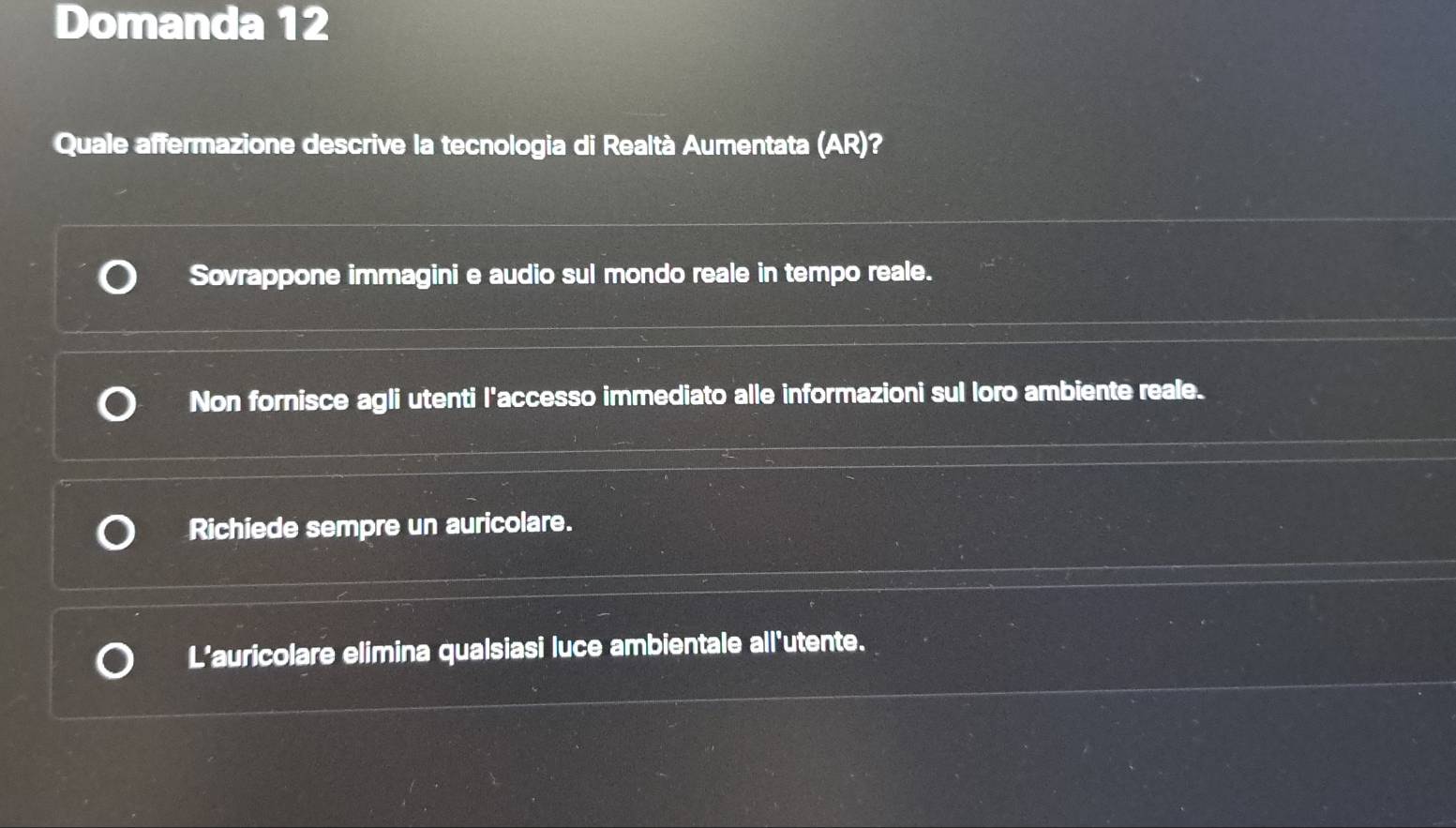 Domanda 12
Quale affermazione descrive la tecnologia di Realtà Aumentata (AR)?
Sovrappone immagini e audio sul mondo reale in tempo reale.
Non fornisce agli utenti l'accesso immediato alle informazioni sul loro ambiente reale.
Richiede sempre un auricolare.
L’auricolare elimina qualsiasi luce ambientale all'utente.