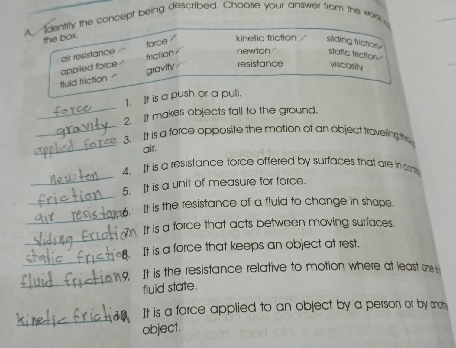 Identify the concept being described. Choose your answer from the word,
the box.
air resistance force
kinetic friction / sliding friction
applied force friction
newton
static friction
fluid friction ₹ gravity
resistance
viscosity
_
1. It is a push or a pull.
_
2. It makes objects fall to the ground.
_
3. It is a force opposite the motion of an object traveling tho
air.
_
4. It is a resistance force offered by surfaces that are in conto
_
5. It is a unit of measure for force.
_
6. It is the resistance of a fluid to change in shape.
_
It is a force that acts between moving surfaces.
_
8. It is a force that keeps an object at rest.
_
9. It is the resistance relative to motion where at least one is
fluid state.
_
It is a force applied to an object by a person or by anoth:
object.