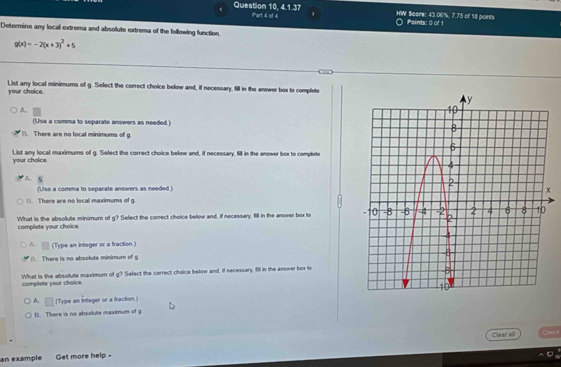 《 Question 10, 4.1.37 ' Score: 43.06%, 7.75 of 18 points
HW
Part 4 of 4 Points: 0 of 1
Determine any local extrema and absolute extrema of the following function.
g(x)=-2(x+3)^2+5
List any local minimums of g. Select the correct choice below and, if necessary, fill in the answer box to complete
your choice.
A.
(Use a comma to separate answers as needed.)
B. There are no local minimums of g.
List any local maximums of g. Select the correct choice below and, if necessary, fill in the answer box to complete
your choice
A. 5
(Use a comma to separate answers as needed.)
B. There are no local maximums of g.
What is the absolute minimum of g? Select the correct choice below and, if necessary, fill in the answer box to 
complete your choice
A. (Type an integer or a fraction.)
8. There is no absolute minimum of g.
What is the absolute maximum of g? Select the correct choice below and, if necessary, fill in the answer box to
complete your choice
A. □ (Type an Integer or a fraction.)
B. There is no absolute maximum of g
an example Get more help - Clear all
Checli