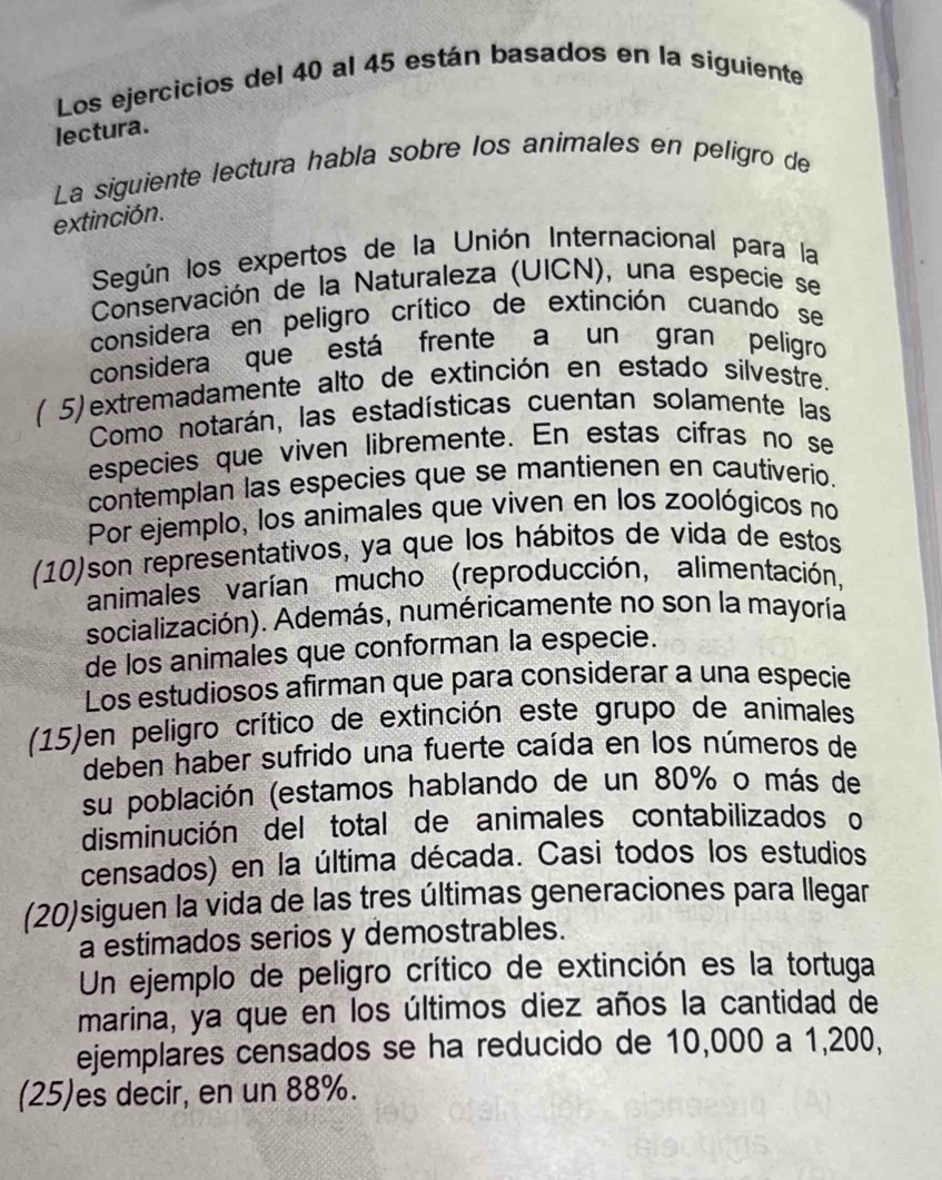 Los ejercicios del 40 al 45 están basados en la siguiente 
lectura. 
La siguiente lectura habla sobre los animales en peligro de 
extinción. 
Según los expertos de la Unión Internacional para la 
Conservación de la Naturaleza (UICN), una especie se 
considera en peligro crítico de extinción cuando se 
considera que está frente a un gran peligro 
( 5) extremadamente alto de extinción en estado silvestre. 
Como notarán, las estadísticas cuentan solamente las 
especies que viven libremente. En estas cífras no se 
contemplan las especies que se mantienen en cautiverio. 
Por ejemplo, los animales que viven en los zoológicos no 
(10)son representativos, ya que los hábitos de vida de estos 
animales varían mucho (reproducción, alimentación, 
socialización). Además, numéricamente no son la mayoría 
de los animales que conforman la especie. 
Los estudiosos afirman que para considerar a una especie 
(15)en peligro crítico de extinción este grupo de animales 
deben haber sufrido una fuerte caída en los números de 
su población (estamos hablando de un 80% o más de 
disminución del total de animales contabilizados o 
censados) en la última década. Casi todos los estudios 
(20)siguen la vida de las tres últimas generaciones para llegar 
a estimados serios y demostrables. 
Un ejemplo de peligro crítico de extinción es la tortuga 
marina, ya que en los últimos diez años la cantidad de 
ejemplares censados se ha reducido de 10,000 a 1,200, 
(25)es decir, en un 88%.