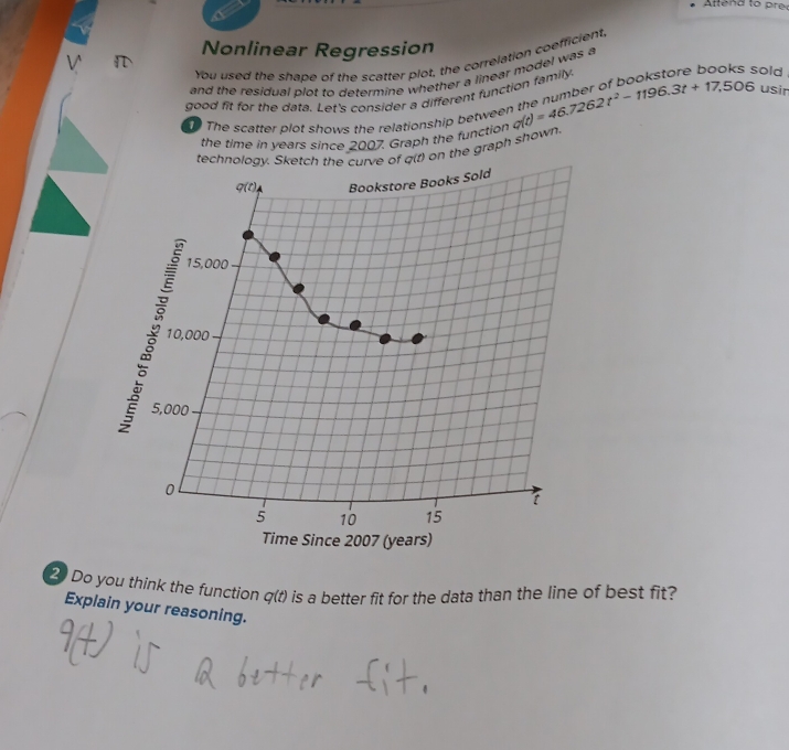 Aftend to prec 
Nonlinear Regression 
You used the shape of the scatter plot, the correlation coefficient, 
sold 
and the residual plot to determine whether a linear model was a 
good fit for the data. Let's consider a different function family. g(t)=46.7262t^2-1196.3t+17.506 usir 
The scatter plot shows the relationship betwee 
the time in years since 2007. Graph the function 
technology. Sketch the curve of q(t) on the graph shown. 
q(t), Bookstore Books Sold
15,000
§ 10,c
10,000
5,000
0 
t
5 10 15
Time Since 2007 (years) 
2 Do you think the function q(t) is a better fit for the data than the line of best fit? 
Explain your reasoning.