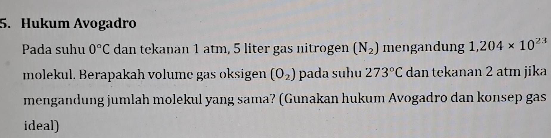 Hukum Avogadro 
Pada suhu 0°C dan tekanan 1 atm, 5 liter gas nitrogen (N_2) mengandung 1,204* 10^(23)
molekul. Berapakah volume gas oksigen (O_2) pada suhu 273°C dan tekanan 2 atm jika 
mengandung jumlah molekul yang sama? (Gunakan hukum Avogadro dan konsep gas 
ideal)