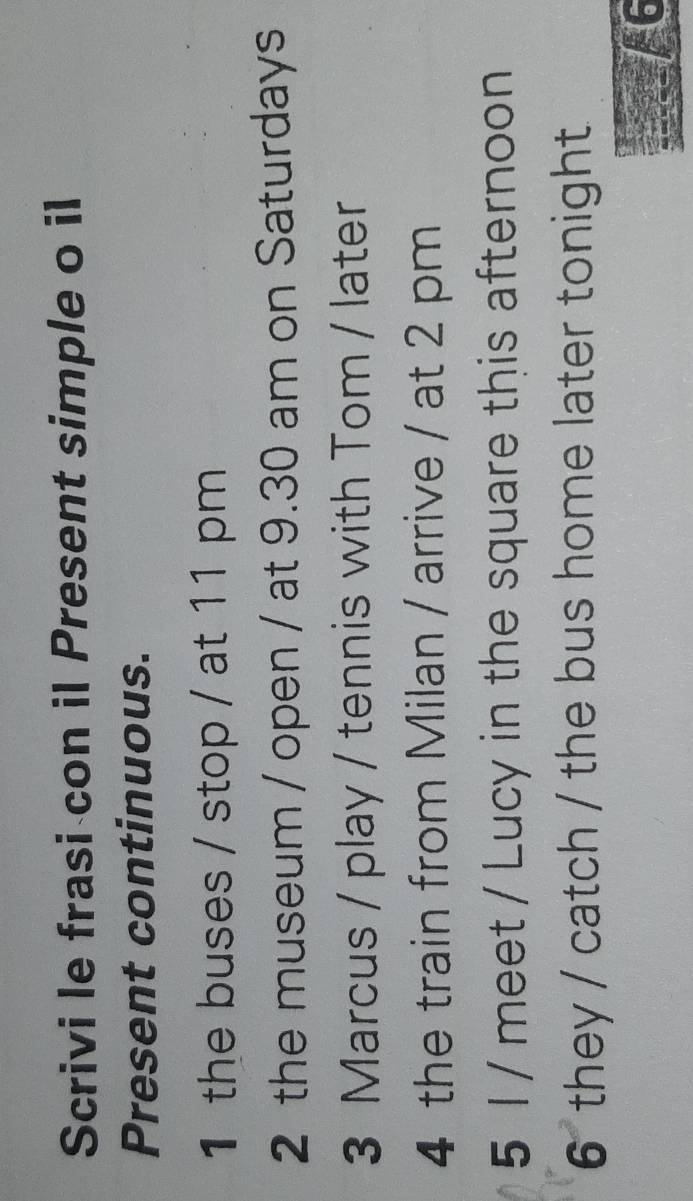 Scrivi le frasi con il Present simple o il 
Present continuous. 
1 the buses / stop / at 11 pm 
2 the museum / open / at 9.30 am on Saturdays 
3 Marcus / play / tennis with Tom / later 
4 the train from Milan / arrive / at 2 pm 
5 1 / meet / Lucy in the square this afternoon 
6 they / catch / the bus home later tonight 
/ 6