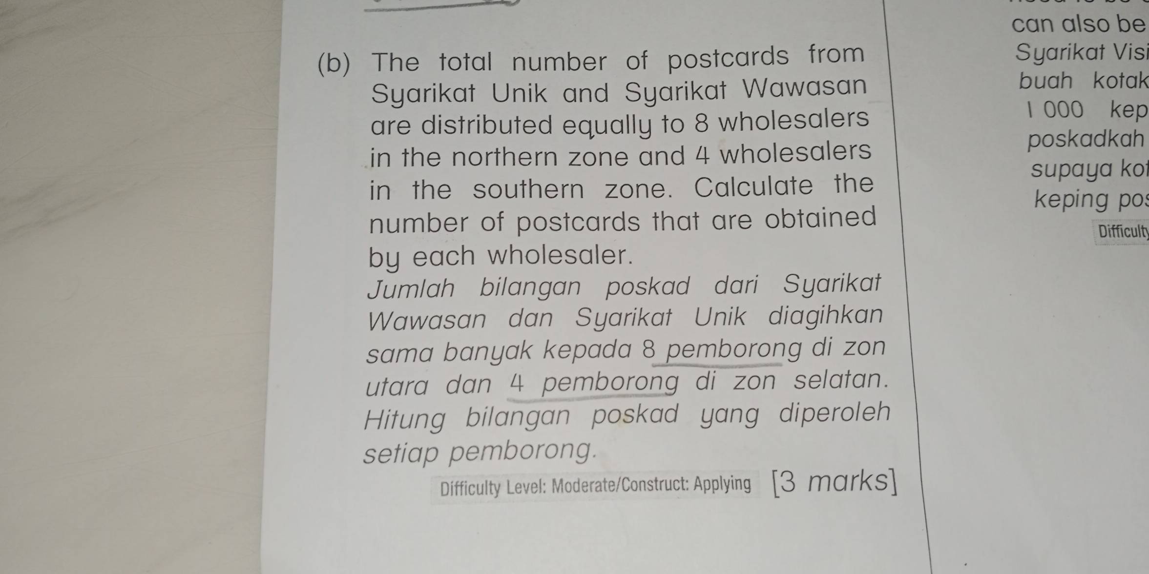 can also be 
(b) The total number of postcards from Syarikat Vis 
Syarikat Unik and Syarikat Wawasan 
buah kotak 
are distributed equally to 8 wholesalers 
l 000 kep 
in the northern zone and 4 wholesalers 
poskadkah 
supaya ko 
in the southern zone. Calculate the 
keping pos 
number of postcards that are obtained 
Difficulty 
by each wholesaler. 
Jumlah bilangan poskad dari Syarikat 
Wawasan dan Syarikat Unik diagihkan 
sama banyak kepada 8 pemborong di zon 
utara dan 4 pemborong di zon selatan. 
Hitung bilangan poskad yang diperoleh 
setiap pemborong. 
Difficulty Level: Moderate/Construct: Applying [3 marks]