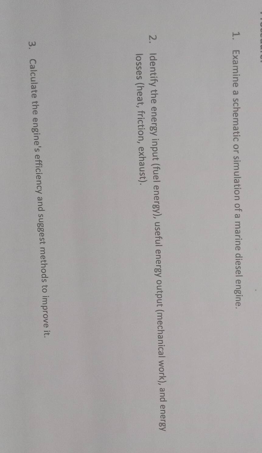 Examine a schematic or simulation of a marine diesel engine. 
2. Identify the energy input (fuel energy), useful energy output (mechanical work), and energy 
losses (heat, friction, exhaust). 
3. Calculate the engine's efficiency and suggest methods to improve it.