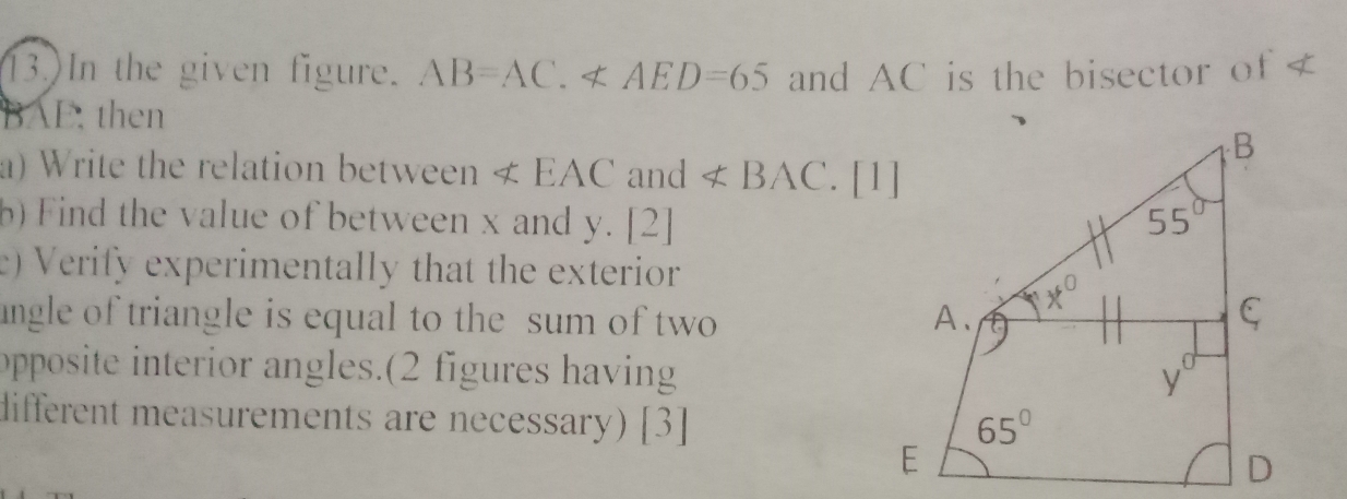 13.)In the given figure. AB=AC.∠ AED=65 and AC is the bisector of <
BAE. then
a) Write the relation between  ∠ EAC and ∠ BAC
b) Find the value of between x and y. [2]
e) Verify experimentally that the exterior
angle of triangle is equal to the sum of two 
opposite interior angles.(2 figures having
different measurements are necessary) [3]