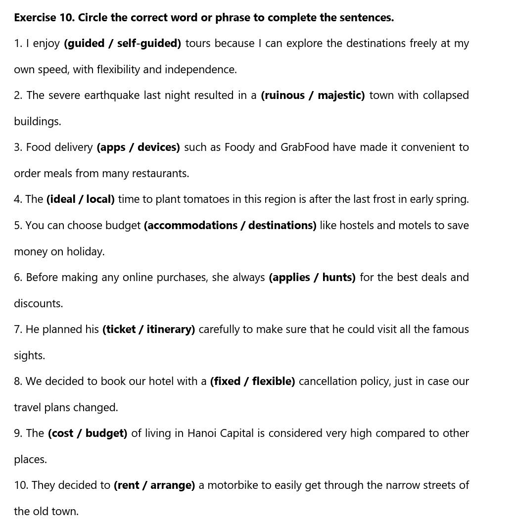 Circle the correct word or phrase to complete the sentences. 
1. I enjoy (guided / self-guided) tours because I can explore the destinations freely at my 
own speed, with flexibility and independence. 
2. The severe earthquake last night resulted in a (ruinous / majestic) town with collapsed 
buildings. 
3. Food delivery (apps / devices) such as Foody and GrabFood have made it convenient to 
order meals from many restaurants. 
4. The (ideal / local) time to plant tomatoes in this region is after the last frost in early spring. 
5. You can choose budget (accommodations / destinations) like hostels and motels to save 
money on holiday. 
6. Before making any online purchases, she always (applies / hunts) for the best deals and 
discounts. 
7. He planned his (ticket / itinerary) carefully to make sure that he could visit all the famous 
sights. 
8. We decided to book our hotel with a (fixed / flexible) cancellation policy, just in case our 
travel plans changed. 
9. The (cost / budget) of living in Hanoi Capital is considered very high compared to other 
places. 
10. They decided to (rent / arrange) a motorbike to easily get through the narrow streets of 
the old town.