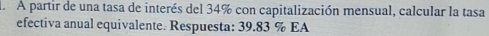 A partir de una tasa de interés del 34% con capitalización mensual, calcular la tasa 
efectiva anual equivalente. Respuesta: 39.83 % EA