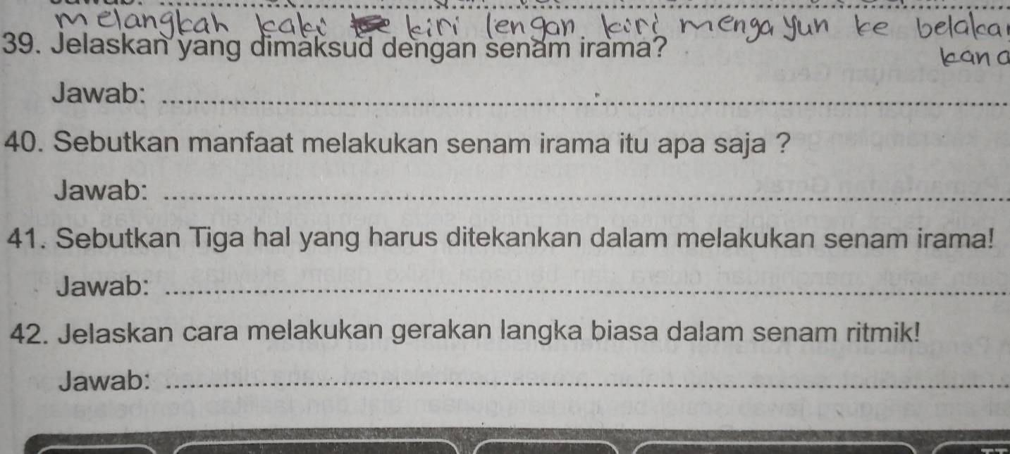 Jelaskan yang dimaksud dengan senam irama? 
Jawab:_ 
40. Sebutkan manfaat melakukan senam irama itu apa saja ? 
Jawab:_ 
41. Sebutkan Tiga hal yang harus ditekankan dalam melakukan senam irama! 
Jawab:_ 
42. Jelaskan cara melakukan gerakan langka biasa dalam senam ritmik! 
Jawab:_ 
_