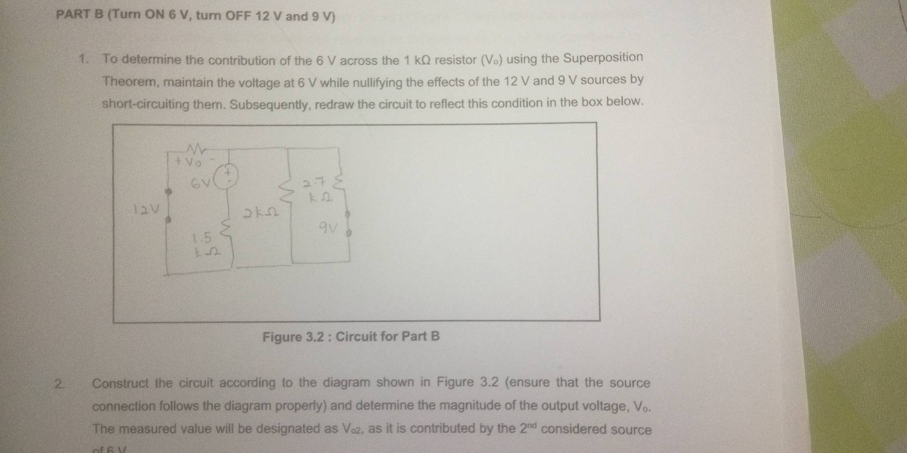 (Turn ON 6 V, turn OFF 12 V and 9 V) 
1. To determine the contribution of the 6 V across the 1 kΩ resistor (V_o ) using the Superposition 
Theorem, maintain the voltage at 6 V while nullifying the effects of the 12 V and 9 V sources by 
short-circuiting them. Subsequently, redraw the circuit to reflect this condition in the box below. 
D 
Figure 3.2 : Circuit for Part B 
2. Construct the circuit according to the diagram shown in Figure 3.2 (ensure that the source 
connection follows the diagram properly) and determine the magnitude of the output voltage, V₀. 
The measured value will be designated as V_c 2, as it is contributed by the 2^(nd) considered source