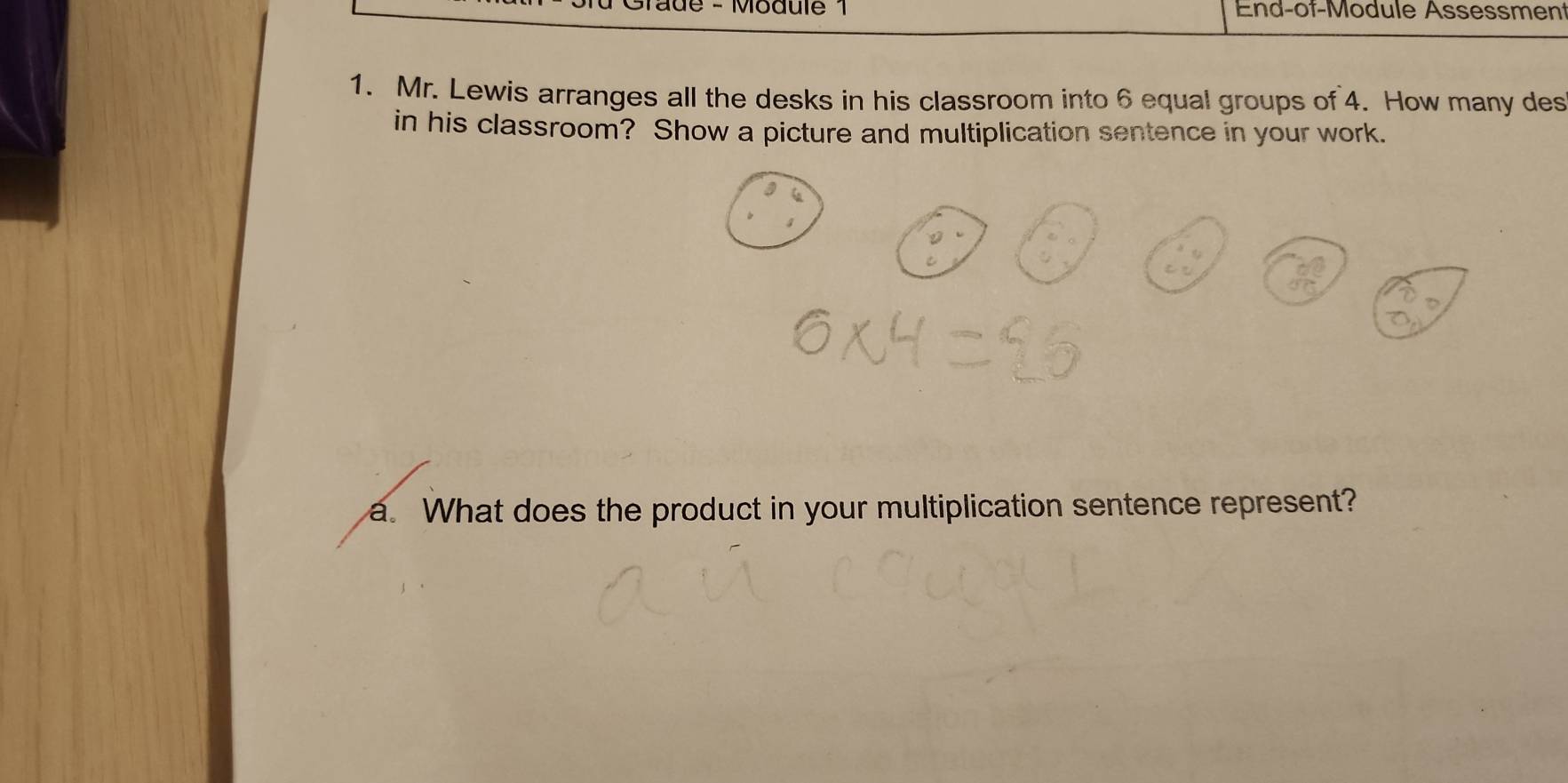 Tade - Module 1 End-of-Module Assessment 
1. Mr. Lewis arranges all the desks in his classroom into 6 equal groups of 4. How many des 
in his classroom? Show a picture and multiplication sentence in your work. 
a. What does the product in your multiplication sentence represent?