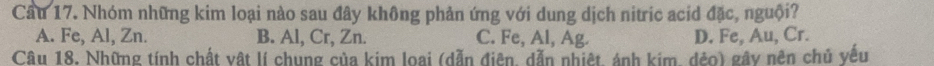 Cầu 17. Nhóm những kim loại nào sau đây không phản ứng với dung dịch nitric acid đặc, nguội?
A. Fe, Al, Zn. B. Al, Cr, Zn. C. Fe, Al, Ag. D. Fe, Au, Cr.
Câu 18. Những tính chất vật lí chung của kim loai (dẫn điên, dẫn nhiệt, ảnh kim, dẻo) gây nên chủ yếu