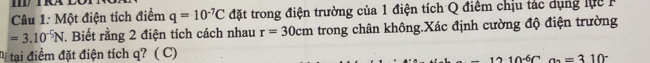 RA 
Câu 1: Một điện tích điểm q=10^(-7)C đặt trong điện trường của 1 điện tích Q điểm chịu tác dụng lự c
=3.10^(-5)N. Biết rằng 2 điện tích cách nhau r=30cm trong chân không.Xác định cường độ điện trường 
Mị tại điểm đặt điện tích q? ( C)
-12· 10^(-6)Ca_2=310^-