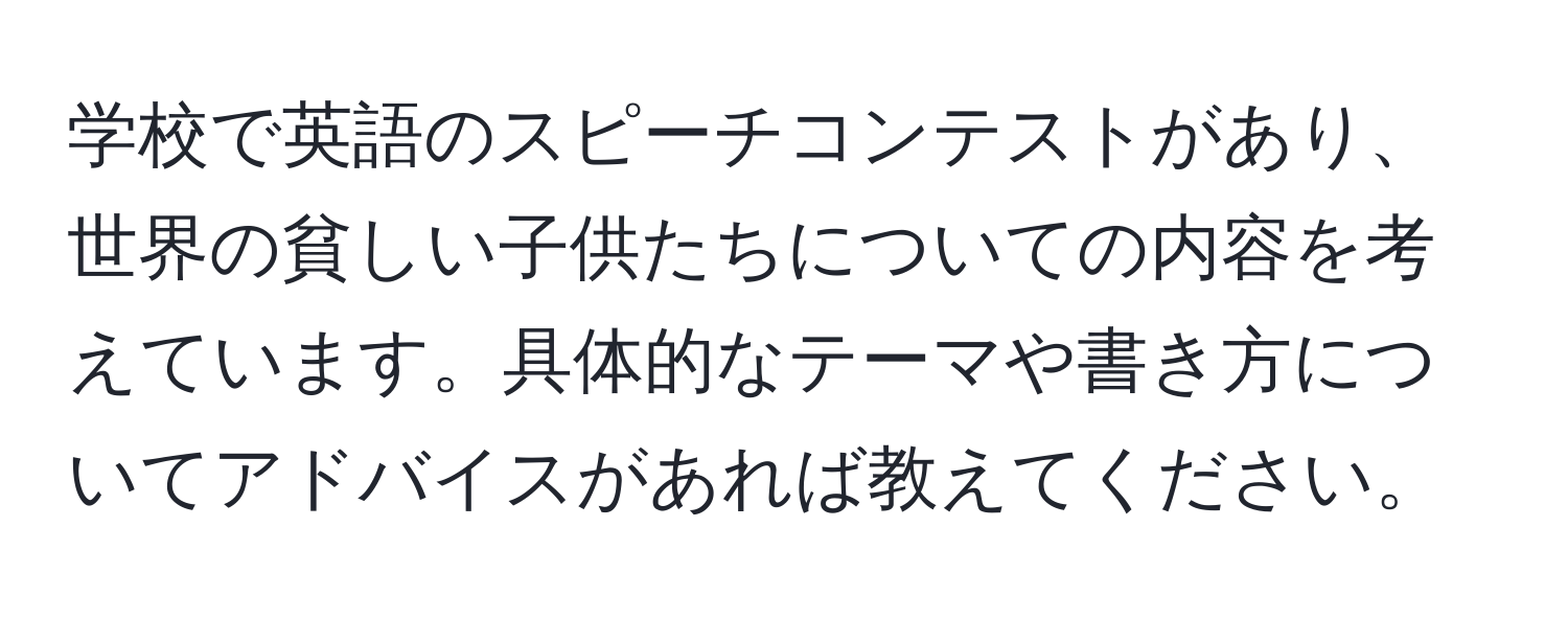 学校で英語のスピーチコンテストがあり、世界の貧しい子供たちについての内容を考えています。具体的なテーマや書き方についてアドバイスがあれば教えてください。