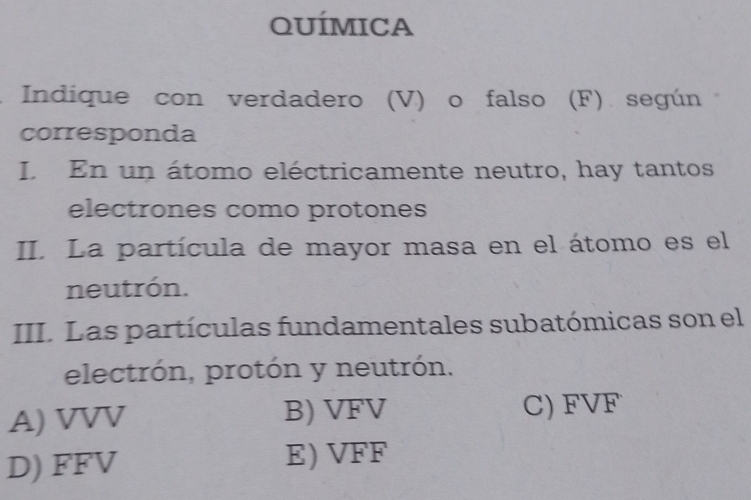 QUÍMICA
Indique con verdadero (V) o falso (F) según
corresponda
I. En un átomo eléctricamente neutro, hay tantos
electrones como protones
II. La partícula de mayor masa en el átomo es el
neutrón.
III. Las partículas fundamentales subatómicas son el
electrón, protón y neutrón.
A) VVV B) sqrt(F)V C) FVF
D) FFV
E) sqrt(FF)