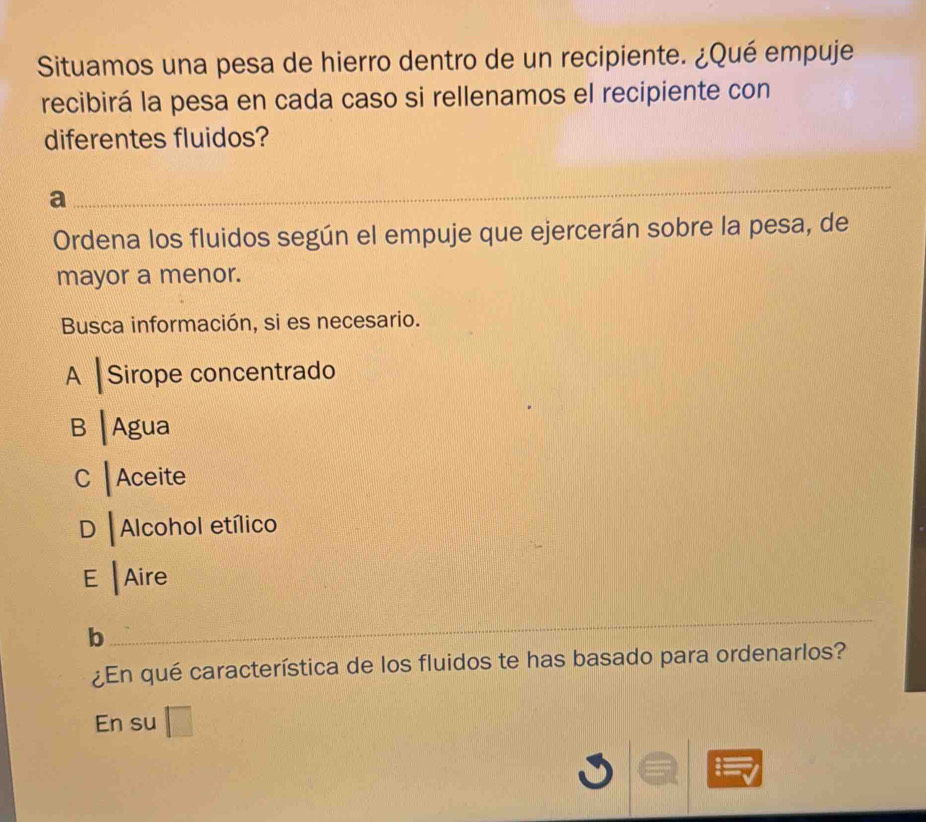 Situamos una pesa de hierro dentro de un recipiente. ¿Qué empuje
recibirá la pesa en cada caso si rellenamos el recipiente con
diferentes fluidos?
a
_
Ordena los fluidos según el empuje que ejercerán sobre la pesa, de
mayor a menor.
Busca información, si es necesario.
A Sirope concentrado
B |Agua
C ┃Aceite
D |Alcohol etílico
E |Aire
b
_
¿En qué característica de los fluidos te has basado para ordenarlos?
En su □