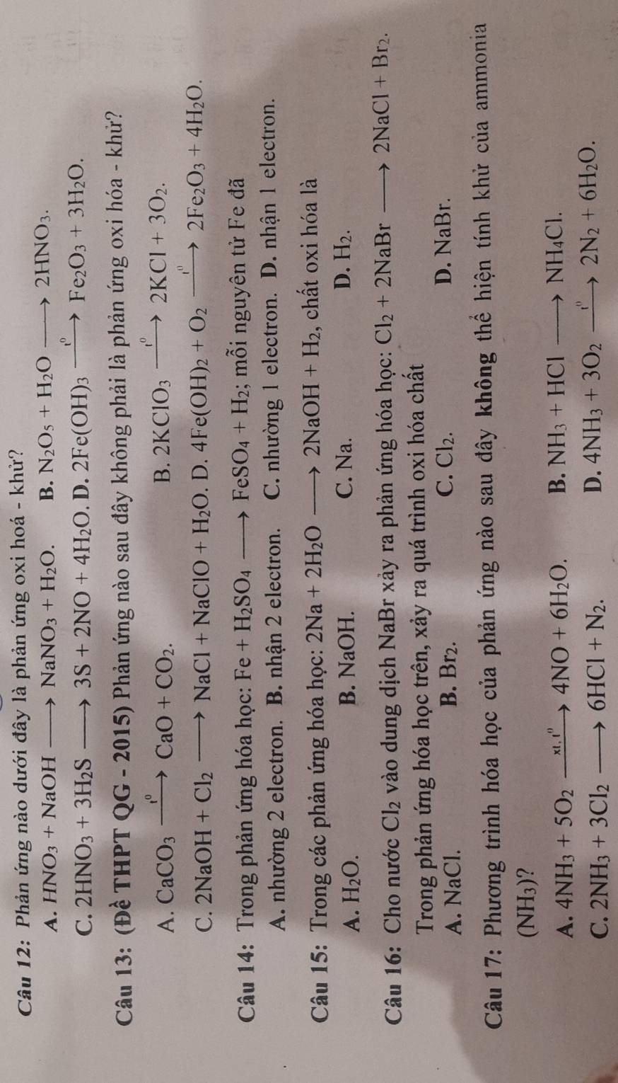 Phản ứng nào dưới đây là phản ứng oxi hoá - khử?
A. HNO_3+NaOHto NaNO_3+H_2O. B. N_2O_5+H_2Oto 2HNO_3.
C. 2HNO_3+3H_2Sto 3S+2NO+4H_2O. D. 2Fe(OH)_3xrightarrow te_circ Fe_2O_3+3H_2O.
Câu 13: (Đề THPTQG-2015)P Phản ứng nào sau đây không phải là phản ứng oxi hóa - khử?
A. CaCO_3xrightarrow I°CaO+CO_2. B. 2KClO_3xrightarrow I°2KCl+3O_2.
C. 2NaOH+Cl_2to NaCl+NaClO+H_2O.D.4Fe(OH)_2+O_2xrightarrow I''2Fe_2O_3+4H_2O.
Câu 14: Trong phản ứng hóa học: Fe+H_2SO_4to FeSO_4+H_2; mỗi nguyên tử Fe đã
A. nhường 2 electron. B. nhận 2 electron. C. nhường 1 electron. D. nhận 1 electron.
*  Câu 15: Trong các phản ứng hóa học: 2Na+2H_2Oto 2NaOH+H_2 , chất oxi hóa là
A. H_2O. B. NaOH. C. Na. D. H_2.
Câu 16: Cho nước Cl_2 vào dung dịch NaBr xảy ra phản ứng hóa học: Cl_2+2NaBrto 2NaCl+Br_2.
Trong phản ứng hóa học trên, xảy ra quá trình oxi hóa chất
A. NaCl.
B. Br_2 C. Cl_2. D. NaB 3r.
Câu 17: Phương trình hóa học của phản ứng nào sau đây không thể hiện tính khử của ammonia
(N) H₃)?
A. 4NH_3+5O_2xrightarrow xO+6^n4NO+6H_2O. B. NH_3+HClto NH_4Cl.
C. 2NH_3+3Cl_2to 6HCl+N_2.
D. 4NH_3+3O_2xrightarrow f_22N_2+6H_2O.