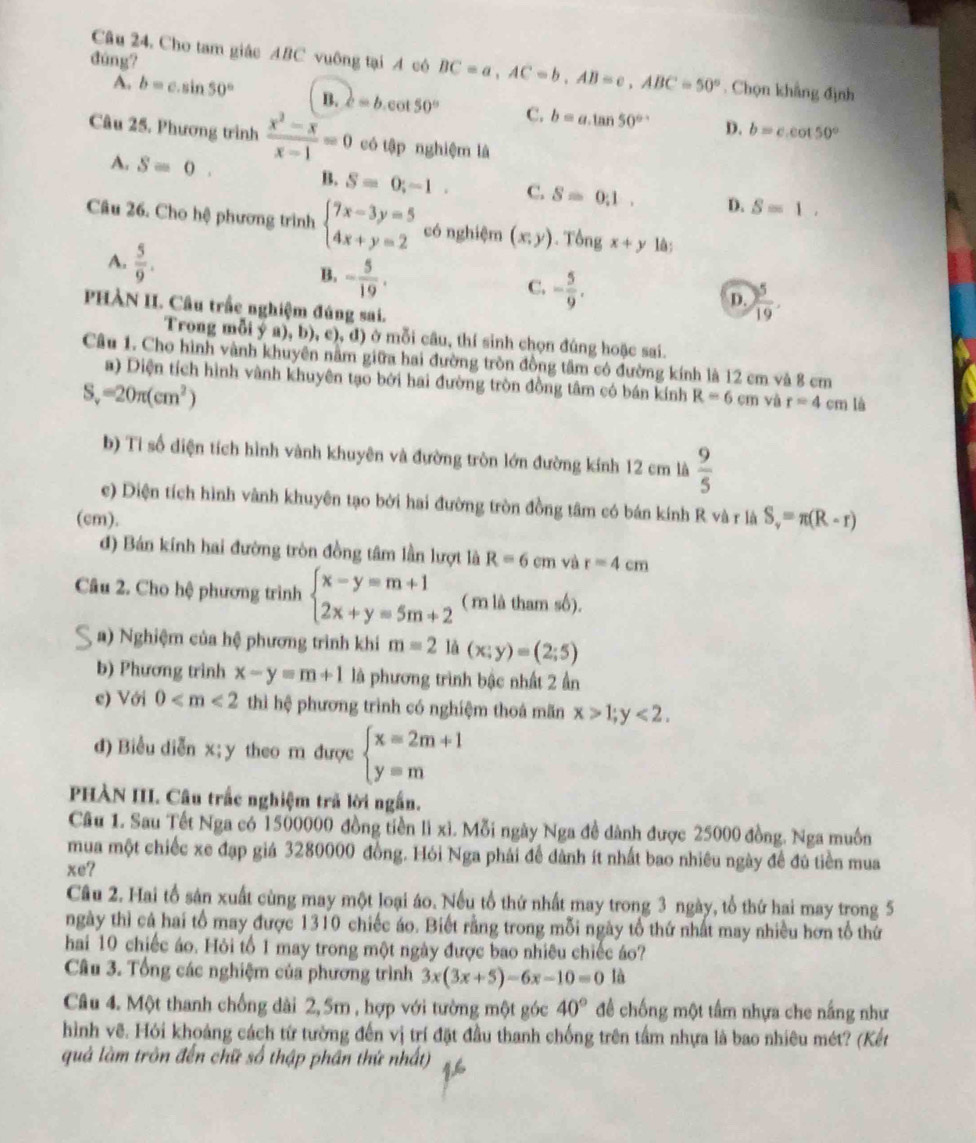 đùng?
Câu 24, Cho tam giác ABC vuông tại A cô BC=a,AC=b,AB=c,ABC=50°. Chọn khẳng định
A. b=c.sin 50° B. c=b col 50° C. b=a.tan 50° D. b=c.cot 50°
Câu 25. Phương trình  (x^2-x)/x-1 =0 có tập nghiệm là
A. Sequiv 0^ B. S=0;-1. C. S=0.1. D. S=1.
Câu 26. Cho hệ phương trình beginarrayl 7x-3y=5 4x+y=2endarray. có nghiệm (x,y). Tổng x+y lâ:
A.  5/9 .
B. - 5/19 .
C. - 5/9 ,
D.  5/19 .
PHÀN II. Câu trấc nghiệm đúng sai.
Trong mỗi y a), b), c), d) ở mỗi câu, thí sinh chọn đúng hoặc sai.
Câu 1. Cho hình vành khuyên nằm giữa hai đường tròn đồng tâm có đường kính là 12 cm và 8 cm
a) Diện tích hình vành khuyên tạo bởi hai đường tròn đồng tâm có bán kính R=6cm yù r=4cm là
s =20π (cm^2)
b) Tỉ số diện tích hình vành khuyên và đường tròn lớn đường kính 12 cm là  9/5 
c) Diện tích hình vành khuyên tạo bởi hai đường tròn đồng tâm có bán kính R và r là S_v=π (R-r)
(cm).
d) Bán kính hai đường tròn đồng tâm lần lượt là R=6cm và r=4cm
Câu 2. Cho hệ phương trình beginarrayl x-y=m+1 2x+y=5m+2endarray. ( m là tham số).
a) Nghiệm của hệ phương trình khi m=2 là (x;y)=(2;5)
b) Phương trình x-y=m+1 là phương trình bậc nhất 2 ần
e) Với 0 thì hệ phương trình có nghiệm thoá mãn x>1;y<2.
d) Biểu diễn x; y theo m được beginarrayl x=2m+1 y=mendarray.
PHÀN III. Câu trắc nghiệm trã lời ngắn.
Cầu 1. Sau Tết Nga có 1500000 đồng tiền lì xì. Mỗi ngày Nga đề dành được 25000 đồng. Nga muôn
mua một chiếc xe đạp giá 3280000 đồng. Hỏi Nga phải để dành ít nhất bao nhiêu ngày đề đủ tiền mua
xe?
Câu 2. Hai tổ sản xuất cùng may một loại áo. Nếu tổ thứ nhất may trong 3 ngày, tổ thứ hai may trong 5
ngày thì cả hai tổ may được 1310 chiếc áo. Biết rằng trong mỗi ngày tổ thứ nhất may nhiều hơn tổ thứ
hai 10 chiếc áo. Hỏi tổ 1 may trong một ngày được bao nhiêu chiếc áo?
Câu 3. Tổng các nghiệm của phương trình 3x(3x+5)-6x-10=0 là
Câu 4. Một thanh chống dài 2,5m , hợp với tường một góc 40° đề chống một tấm nhựa che nắng như
hình vẽ. Hỏi khoảng cách từ tường đến vị trí đặt đầu thanh chống trên tầm nhựa là bao nhiêu mét? (Kết
quả làm trôn đến chữ số thập phần thứ nhất)