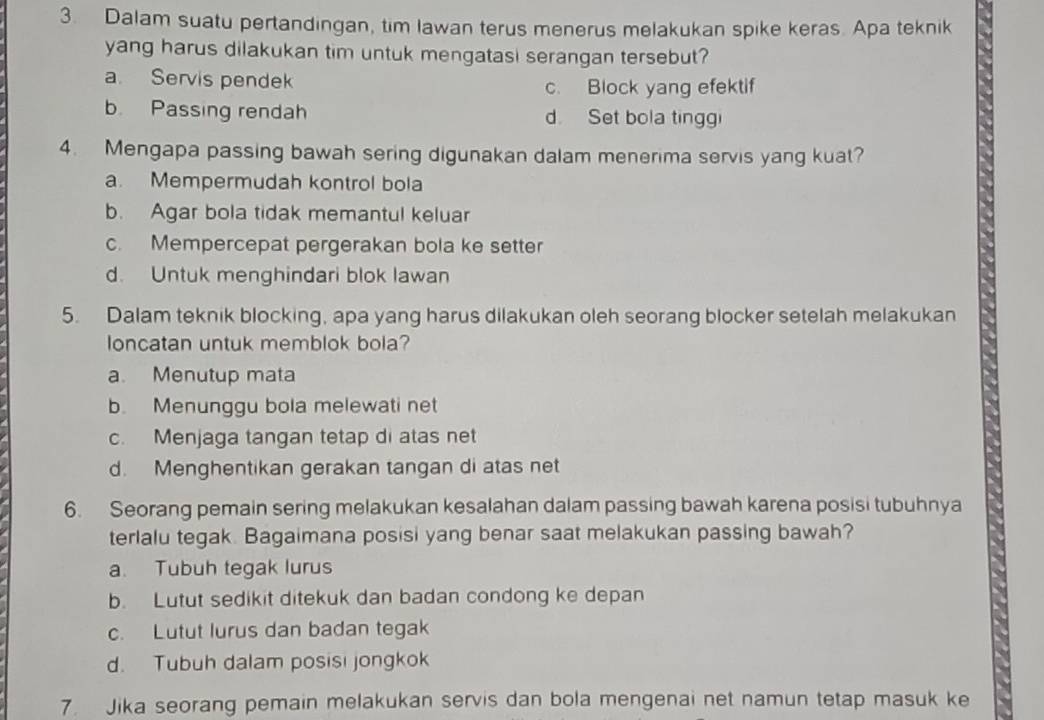 Dalam suatu pertandingan, tim lawan terus menerus melakukan spike keras. Apa teknik
yang harus dilakukan tim untuk mengatasi serangan tersebut?
a. Servis pendek
c. Block yang efektif
b. Passing rendah d. Set bola tinggi
4. Mengapa passing bawah sering digunakan dalam menerima servis yang kuat?
a. Mempermudah kontrol bola
b. Agar bola tidak memantul keluar
c. Mempercepat pergerakan bola ke setter
d. Untuk menghindari blok lawan
5. Dalam teknik blocking, apa yang harus dilakukan oleh seorang blocker setelah melakukan
loncatan untuk memblok bola?
a. Menutup mata
b. Menunggu bola melewati net
c. Menjaga tangan tetap di atas net
d. Menghentikan gerakan tangan di atas net
6. Seorang pemain sering melakukan kesalahan dalam passing bawah karena posisi tubuhnya
terlalu tegak. Bagaimana posisi yang benar saat melakukan passing bawah?
a. Tubuh tegak lurus
b. Lutut sedikit ditekuk dan badan condong ke depan
c. Lutut lurus dan badan tegak
d. Tubuh dalam posisi jongkok
7. Jika seorang pemain melakukan servis dan bola mengenai net namun tetap masuk ke