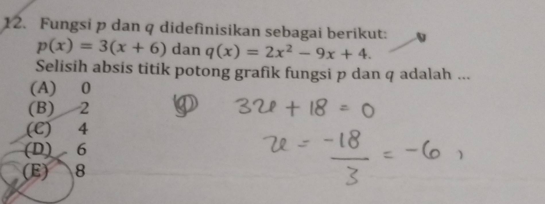 Fungsi p dan q didefinisikan sebagai berikut:
p(x)=3(x+6) dan q(x)=2x^2-9x+4. 
Selisih absis titik potong grafik fungsi p dan q adalah ...
(A) 0
(B) 2
(C) 4
(D) 6
(E) 8