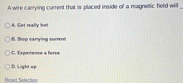 A wire carrying current that is placed inside of a magnetic field will_
A. Get really hot
B. Stop carrying current
C. Experience a force
D. Light up
Reset Selection