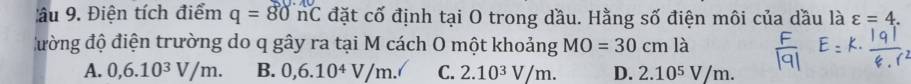 âu 9. Điện tích điểm q=80nC đặt cố định tại O trong dầu. Hằng số điện môi của dầu là varepsilon =4. 
đường độ điện trường do q gây ra tại M cách O một khoảng MO=30cmla
A. 0,6.10^3V/m. B. 0,6.10^4V/m. C. 2.10^3V/m. D. 2.10⁵ V/m.