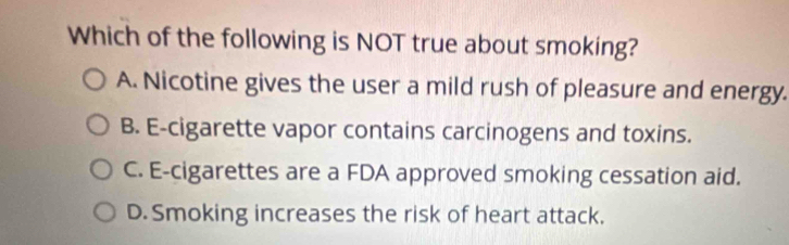 Which of the following is NOT true about smoking?
A. Nicotine gives the user a mild rush of pleasure and energy.
B. E-cigarette vapor contains carcinogens and toxins.
C. E-cigarettes are a FDA approved smoking cessation aid.
D. Smoking increases the risk of heart attack.