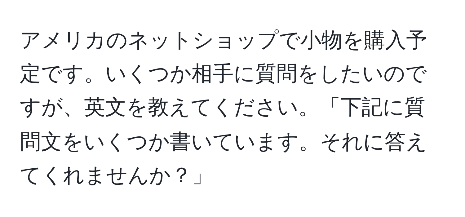 アメリカのネットショップで小物を購入予定です。いくつか相手に質問をしたいのですが、英文を教えてください。「下記に質問文をいくつか書いています。それに答えてくれませんか？」