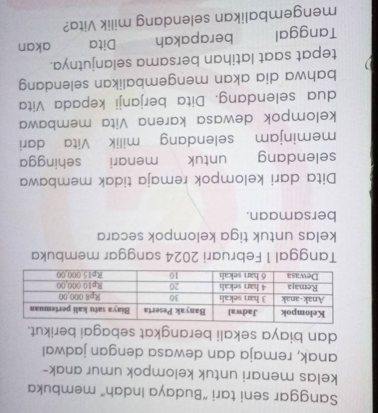 Sanggar seni tari “Budaya Indah” membuka 
kelas menari untuk kelompok umur anak- 
anak, remaja dan dewasa dengan jadwal 
dan biaya sekali berangkat sebagai berikut. 
Tanggal 1 Februari 2024 sanggar membuka 
kelas untuk tiga kelompok secara 
bersamaan. 
Dita dari kelompok remaja tidak membawa 
selendang untuk menari sehingga 
meminjam selendang milik Vita dari 
kelompok dewasa karena Vita membawa 
dua selendang. Dita berjanji kepada Vita 
bahwa dia akan mengembalikan selendang 
tepat saat latihan bersama selanjutnya. 
Tanggal berapakah Dita akan 
mengembalikan selendang milik Vita?