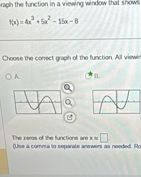 raph the function in a viewing window that shows
f(x)=4x^3+5x^2-15x-8
Choose the correct graph of the function. All viewin
A.
B.
The zeros of the functions are xapprox □. 
(Use a comma to separate answers as needed. Ro