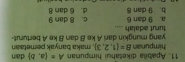 Apabila diketahui himpunan A= a,b dan
himpunan B= 1,2,3 , maka banyak pemetaan
yang mungkin dari A ke B dan B ke A berturut-
turut adalah ....
a. 9 dan 6 c. 8 dan 9
b. 9 dan 8 d. 6 dan 8