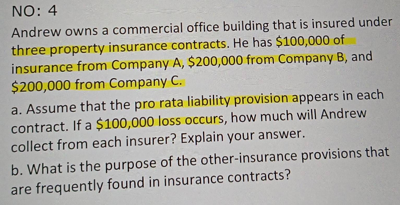 NO: 4 
Andrew owns a commercial office building that is insured under 
three property insurance contracts. He has $100,000 of 
insurance from Company A, $200,000 from Company B, and
$200,000 from Company C. 
a. Assume that the pro rata liability provision appears in each 
contract. If a $100,000 loss occurs, how much will Andrew 
collect from each insurer? Explain your answer. 
b. What is the purpose of the other-insurance provisions that 
are frequently found in insurance contracts?