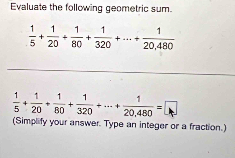 Evaluate the following geometric sum.
 1/5 + 1/20 + 1/80 + 1/320 +·s + 1/20,480 
 1/5 + 1/20 + 1/80 + 1/320 +·s + 1/20,480 =□
(Simplify your answer. Type an integer or a fraction.)