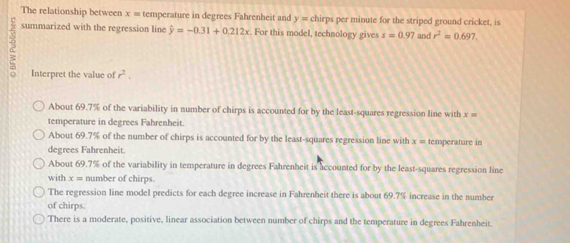 The relationship between x= temperature in degrees Fahrenheit and y= chirps per minute for the striped ground cricket, is
summarized with the regression line hat y=-0.31+0.212x. For this model, technology gives s=0.97 and r^2=0.697. 
Interpret the value of r^2.
About 69.7% of the variability in number of chirps is accounted for by the least-squares regression line with x=
temperature in degrees Fahrenheit.
About 69.7% of the number of chirps is accounted for by the least-squares regression line with x= temperature in
degrees Fahrenheit.
About 69.7% of the variability in temperature in degrees Fahrenheit is accounted for by the least-squares regression line
with x= number of chirps.
The regression line model predicts for each degree increase in Fahrenheit there is about 69.7% increase in the number
of chirps.
There is a moderate, positive, linear association between number of chirps and the temperature in degrees Fahrenheit.