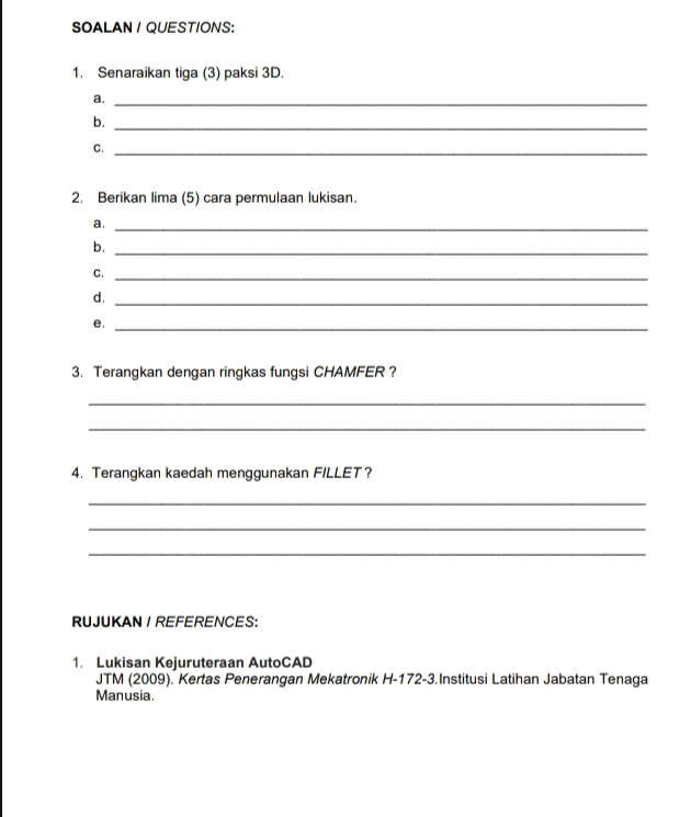 SOALAN / QUESTIONS: 
1. Senaraikan tiga (3) paksi 3D. 
a._ 
b. 
_ 
C._ 
2. Berikan lima (5) cara permulaan lukisan. 
a._ 
_ 
b. 
C._ 
d. 
_ 
e._ 
3. Terangkan dengan ringkas fungsi CHAMFER ? 
_ 
_ 
4. Terangkan kaedah menggunakan FILLET？ 
_ 
_ 
_ 
RUJUKAN /REFERENCES: 
1. Lukisan Kejuruteraan AutoCAD 
JTM (2009). Kertas Penerangan Mekatronik H-172-3.Institusi Latihan Jabatan Tenaga 
Manusia.