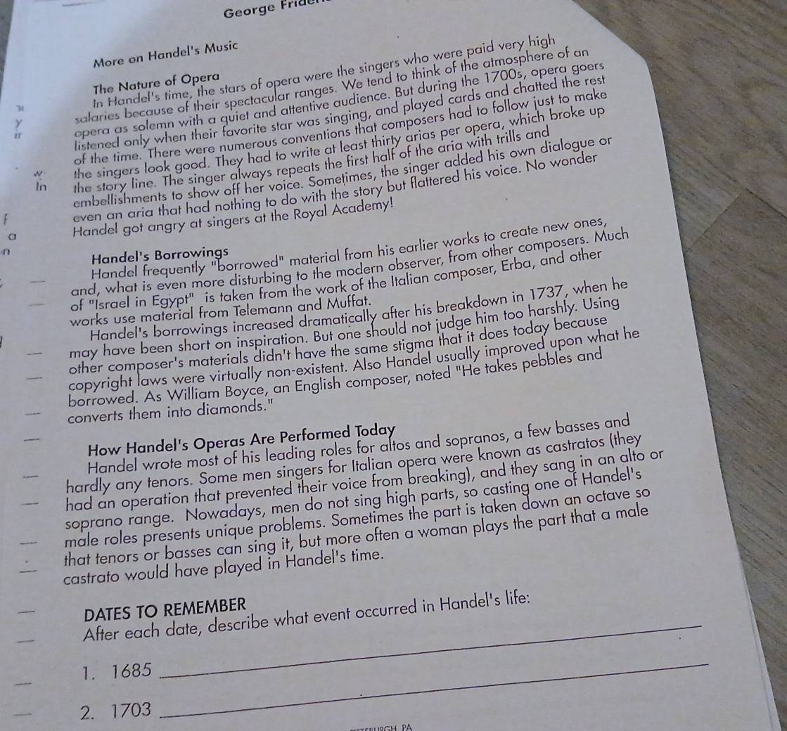 George Fride
More on Handel's Music
In Handel's time, the stars of opera were the singers who were paid very high
The Nature of Opera
y salaries because of their spectacular ranges. We tend to think of the atmosphere of an
opera as solemn with a quiet and attentive audience. But during the 1700s, opera goers
listened only when their favorite star was singing, and played cards and chatted the rest
of the time. There were numerous conventions that composers had to follow just to make
w the singers look good. They had to write at least thirty arias per opera, which broke up
In the story line. The singer always repeats the first half of the aria with trills and
embellishments to show off her voice. Sometimes, the singer added his own dialogue or
even an aria that had nothing to do with the story but flattered his voice. No wonder
a Handel got angry at singers at the Royal Academy!
Handel frequently "borrowed" material from his earlier works to create new ones,
n
Handel's Borrowings
and, what is even more disturbing to the modern observer, from other composers. Much
of "Israel in Egypt" is taken from the work of the Italian composer, Erba, and other
Handel's borrowings increased dramatically after his breakdown in 1737, when he
works use material from Telemann and Muffat.
may have been short on inspiration. But one should not judge him too harshly. Using
other composer's materials didn't have the same stigma that it does today because
copyright laws were virtually non-existent. Also Handel usually improved upon what he
borrowed. As William Boyce, an English composer, noted "He takes pebbles and
converts them into diamonds."
How Handel's Operas Are Performed Today
Handel wrote most of his leading roles for altos and sopranos, a few basses and
hardly any tenors. Some men singers for Italian opera were known as castratos (they
had an operation that prevented their voice from breaking), and they sang in an alto or
soprano range. Nowadays, men do not sing high parts, so casting one of Handel's
male roles presents unique problems. Sometimes the part is taken down an octave so
that tenors or basses can sing it, but more often a woman plays the part that a male
castrato would have played in Handel's time.
_
DATES TO REMEMBER
After each date, describe what event occurred in Handel's life:
1. 1685
 2. 1703
_
PA