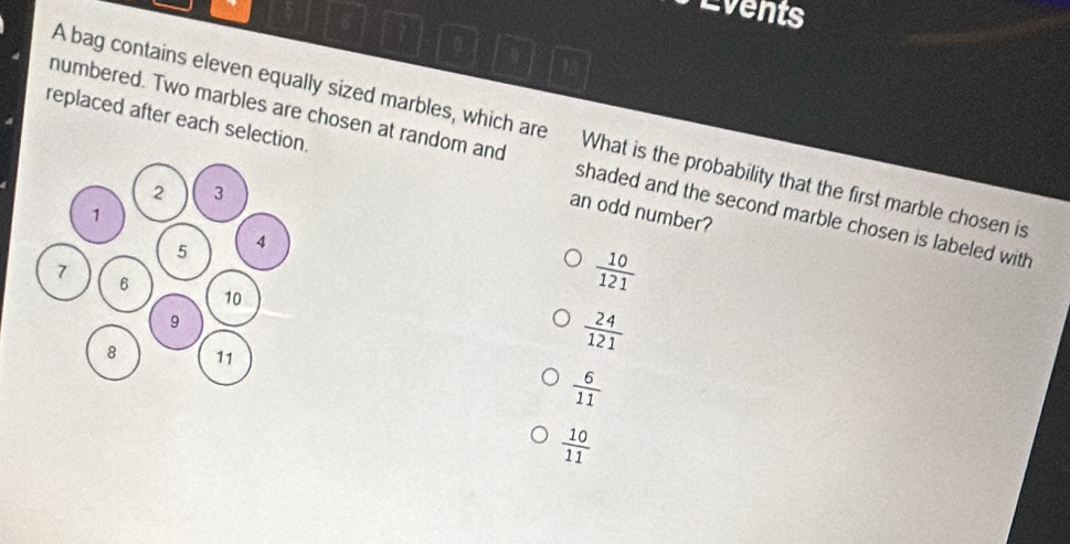 Events
A bag contains eleven equally sized marbles, which are What is the probability that the first marble chosen is
replaced after each selection. an odd number?
numbered. Two marbles are chosen at random and shaded and the second marble chosen is labeled with
 10/121 
 24/121 
 6/11 
 10/11 