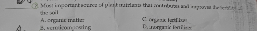 Most important source of plant nutrients that contributes and improves the fertility of
the soil
A. organic matter C. organic fertilizer
B. vermicomposting D. inorganic fertilizer